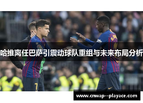 哈维离任巴萨引震动球队重组与未来布局分析
