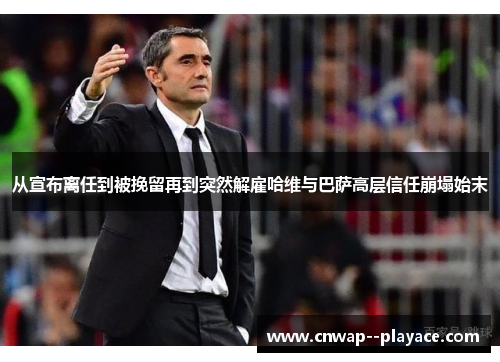 从宣布离任到被挽留再到突然解雇哈维与巴萨高层信任崩塌始末 从宣布离任到被挽留再到突然解雇哈维与巴萨高层信任崩塌始末