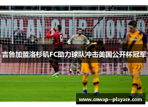 吉鲁加盟洛杉矶FC助力球队冲击美国公开杯冠军