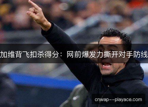加维背飞扣杀得分：网前爆发力撕开对手防线